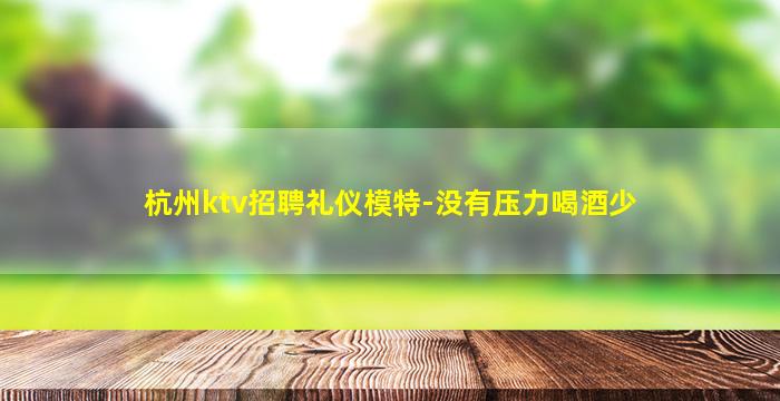 杭州ktv招聘礼仪模特-没有压力喝酒少